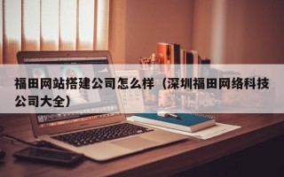 阳春福田网站搭建公司怎么样（深圳福田网络科技公司大全）