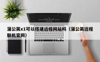阳春蒲公英x1可以搭建远程网站吗（蒲公英远程联机官网）